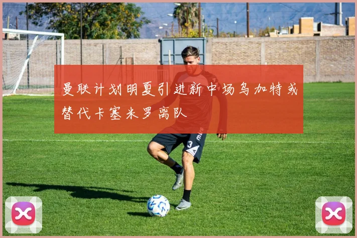 曼联计划明夏引进新中场乌加特或替代卡塞米罗离队