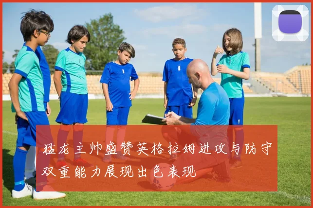 猛龙主帅盛赞英格拉姆进攻与防守双重能力展现出色表现