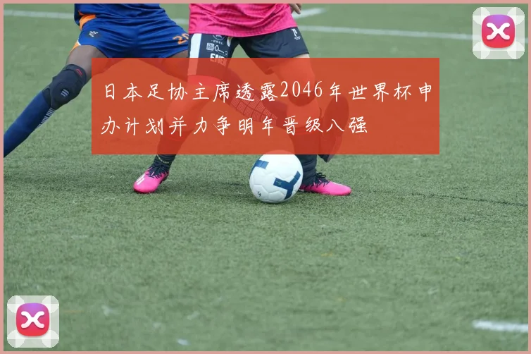 日本足协主席透露2046年世界杯申办计划并力争明年晋级八强