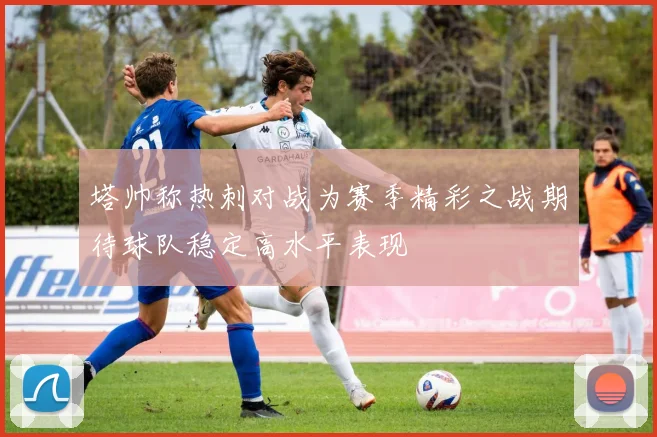 塔帅称热刺对战为赛季精彩之战期待球队稳定高水平表现
