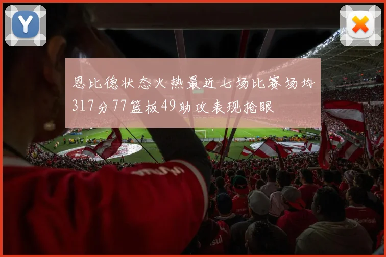 恩比德状态火热最近七场比赛场均317分77篮板49助攻表现抢眼