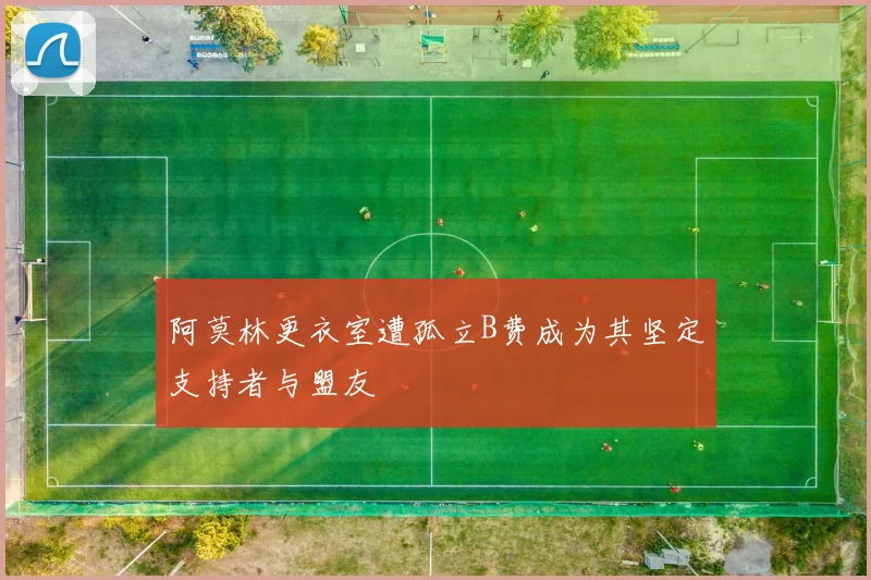 阿莫林更衣室遭孤立B费成为其坚定支持者与盟友