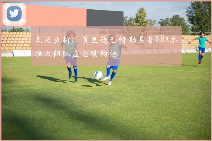 美记分析:贾里德巴特勒具备NBA水准太阳队应当续约他