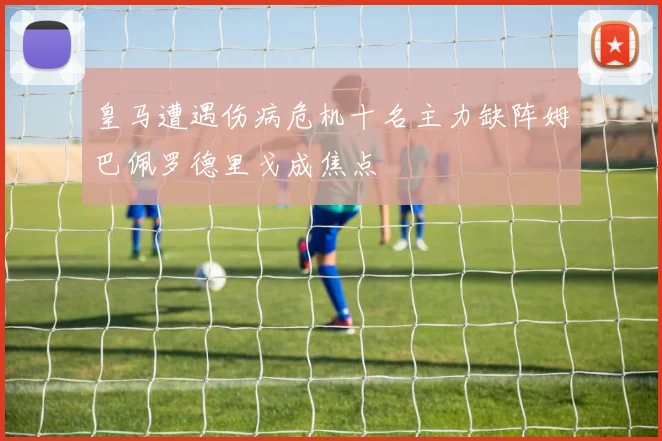 皇马遭遇伤病危机十名主力缺阵姆巴佩罗德里戈成焦点