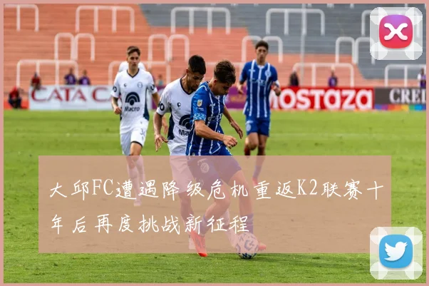 大邱FC遭遇降级危机重返K2联赛十年后再度挑战新征程