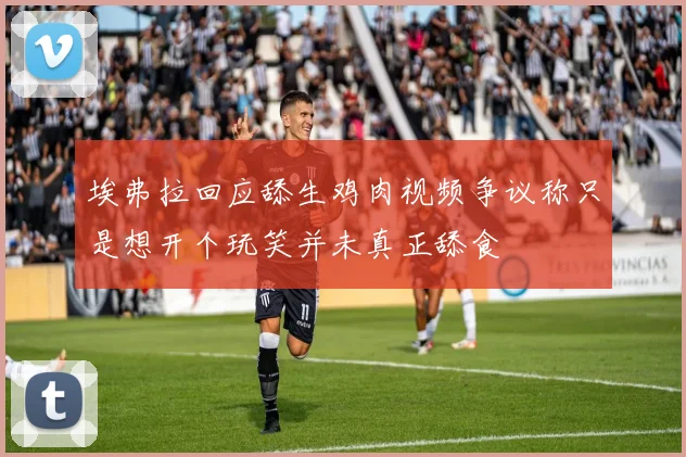 埃弗拉回应舔生鸡肉视频争议称只是想开个玩笑并未真正舔食