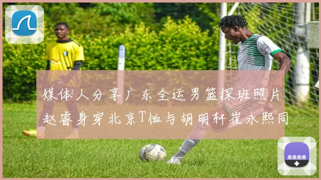 媒体人分享广东全运男篮探班照片赵睿身穿北京T恤与胡明轩崔永熙同框合影