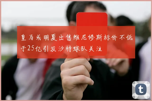 皇马或明夏出售维尼修斯标价不低于25亿引发沙特球队关注