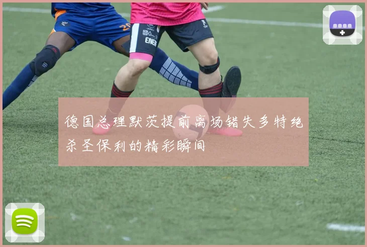 德国总理默茨提前离场错失多特绝杀圣保利的精彩瞬间