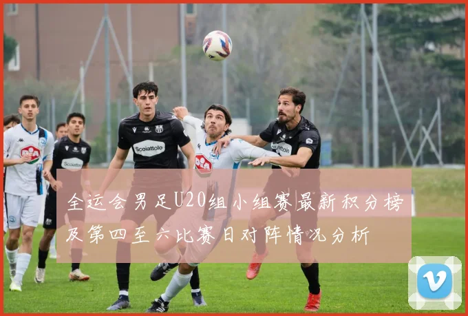 全运会男足U20组小组赛最新积分榜及第四至六比赛日对阵情况分析