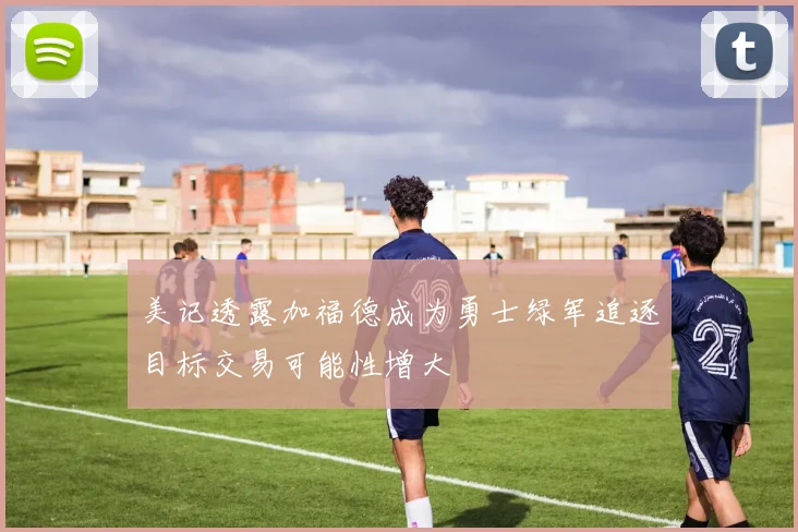 美记透露加福德成为勇士绿军追逐目标交易可能性增大