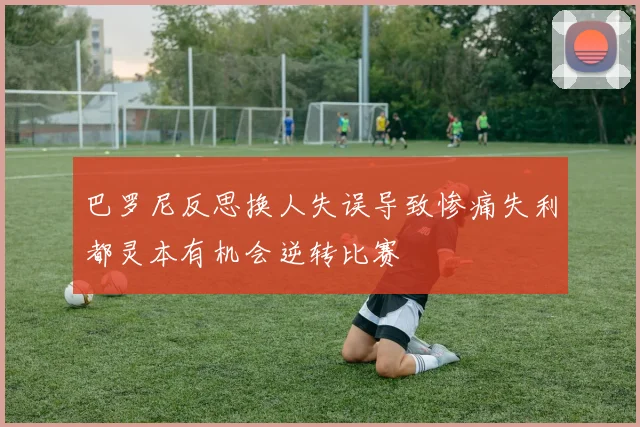 巴罗尼反思换人失误导致惨痛失利都灵本有机会逆转比赛