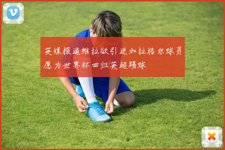 英媒报道维拉欲引进加拉格尔球员愿为世界杯回归英超踢球