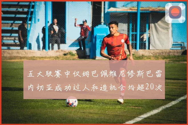 五大联赛中仅姆巴佩维尼修斯巴雷内切亚成功过人和造机会均超20次的传奇表现