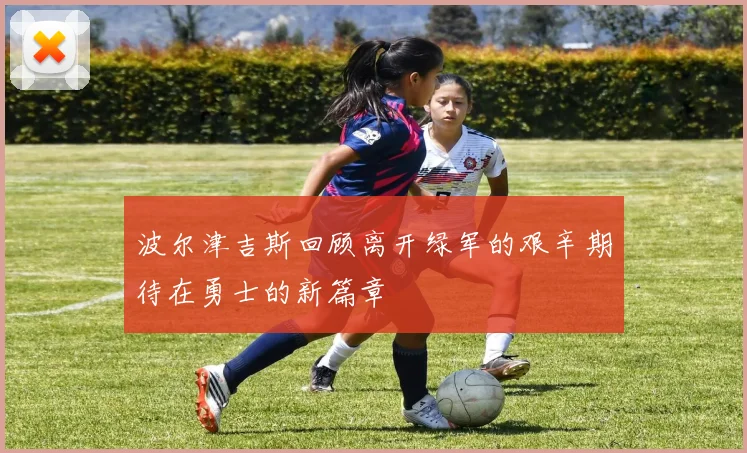 波尔津吉斯回顾离开绿军的艰辛期待在勇士的新篇章