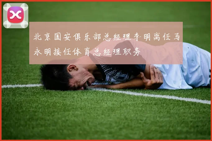 北京国安俱乐部总经理李明离任马永明接任体育总经理职务