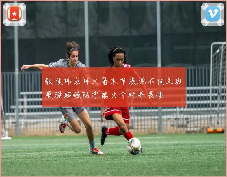 张佳玮点评火箭末节表现不佳文班展现超强防守能力令对手畏惧