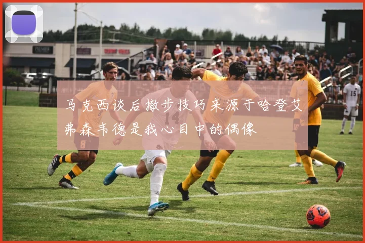 马克西谈后撤步技巧来源于哈登艾弗森韦德是我心目中的偶像