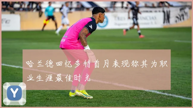 哈兰德回忆多特首月表现称其为职业生涯最佳时光