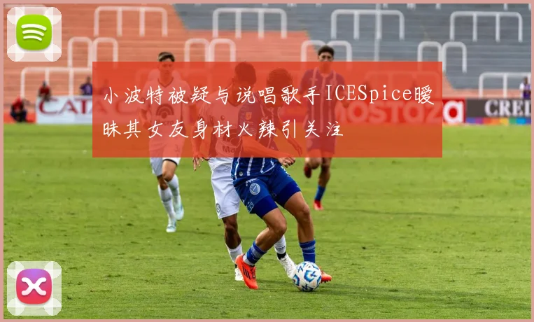小波特被疑与说唱歌手ICESpice暧昧其女友身材火辣引关注