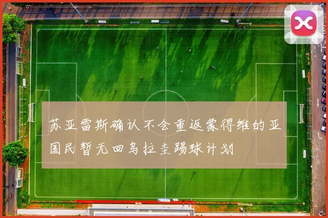 苏亚雷斯确认不会重返蒙得维的亚国民暂无回乌拉圭踢球计划