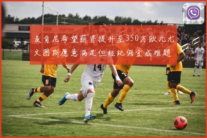 麦肯尼希望薪资提升至350万欧元尤文图斯愿意满足但经纪佣金成难题