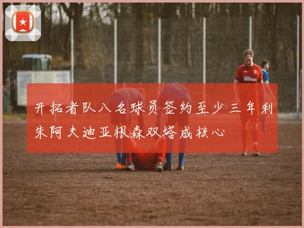 开拓者队八名球员签约至少三年利朱阿夫迪亚根森双塔成核心