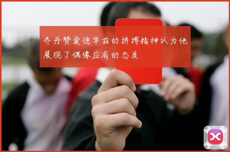 乔丹赞爱德华兹的拼搏精神认为他展现了偶像应有的态度