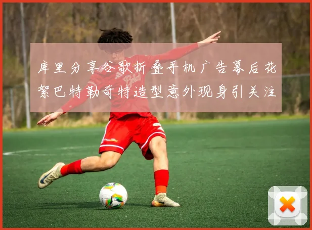 库里分享谷歌折叠手机广告幕后花絮巴特勒奇特造型意外现身引关注