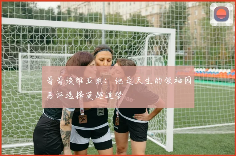 哥哥谈维亚利：他是天生的领袖因恶评选择英超追梦
