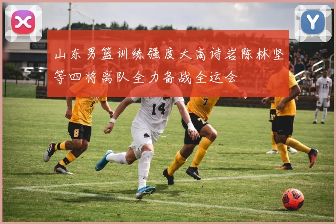 山东男篮训练强度大高诗岩陈林坚等四将离队全力备战全运会