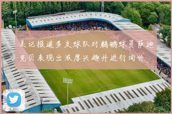 美记报道多支球队对鹈鹕球员萨迪克贝表现出浓厚兴趣并进行询价