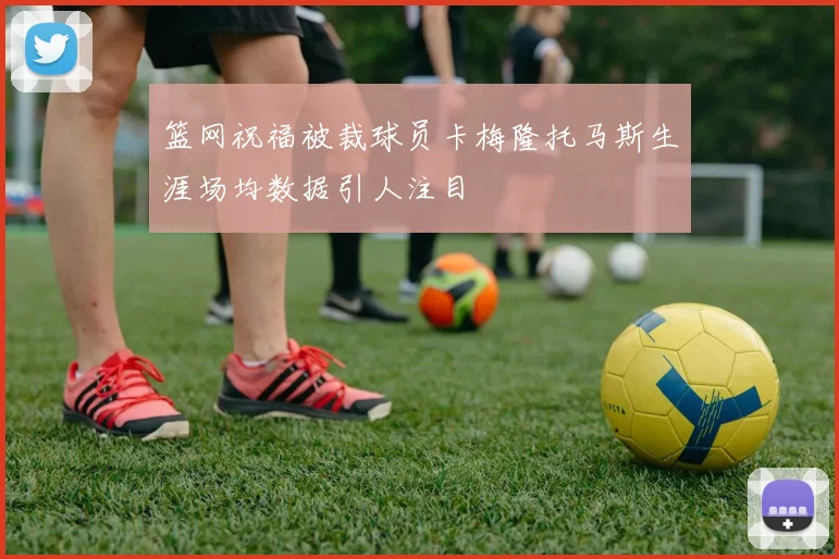 篮网祝福被裁球员卡梅隆托马斯生涯场均数据引人注目