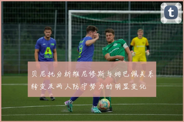 贝尼托分析维尼修斯与姆巴佩关系转变及两人防守努力的明显变化