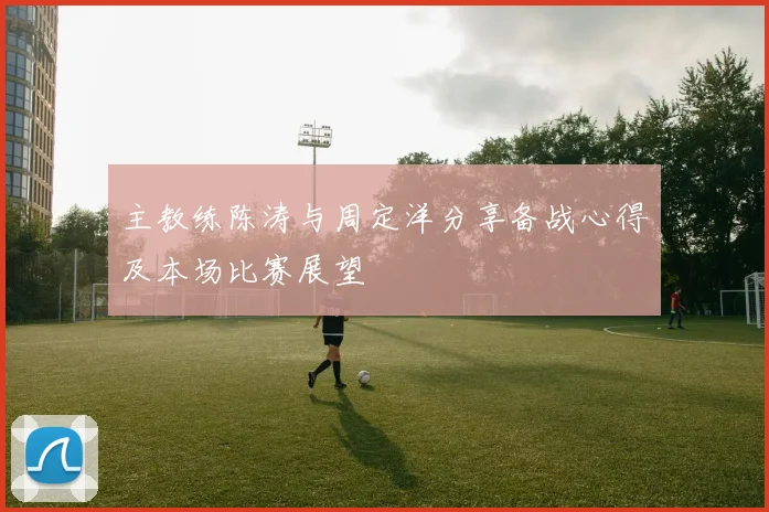 主教练陈涛与周定洋分享备战心得及本场比赛展望