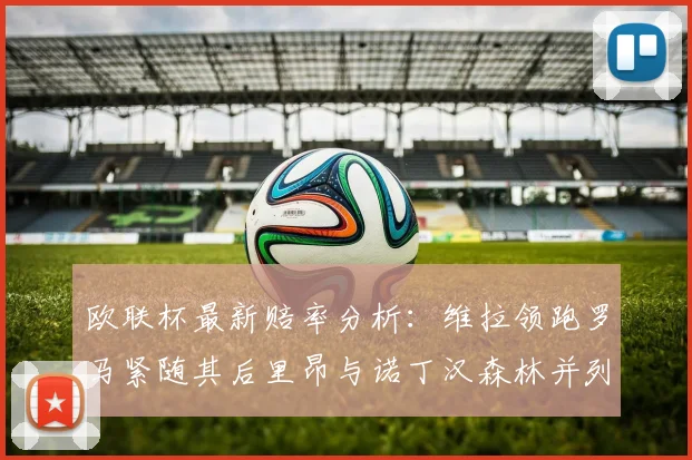 欧联杯最新赔率分析：维拉领跑罗马紧随其后里昂与诺丁汉森林并列争夺第三