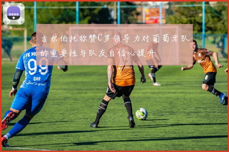 吉尔伯托称赞C罗领导力对葡萄牙队的重要性与队友自信心提升