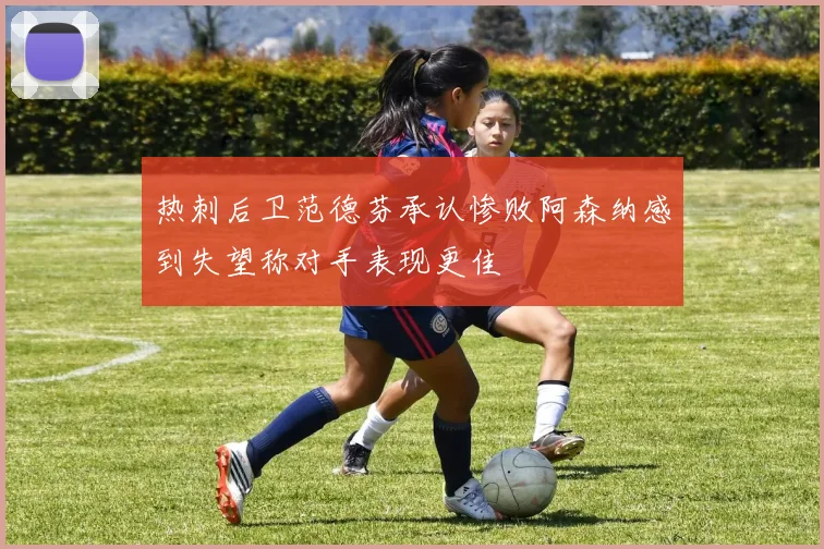 热刺后卫范德芬承认惨败阿森纳感到失望称对手表现更佳