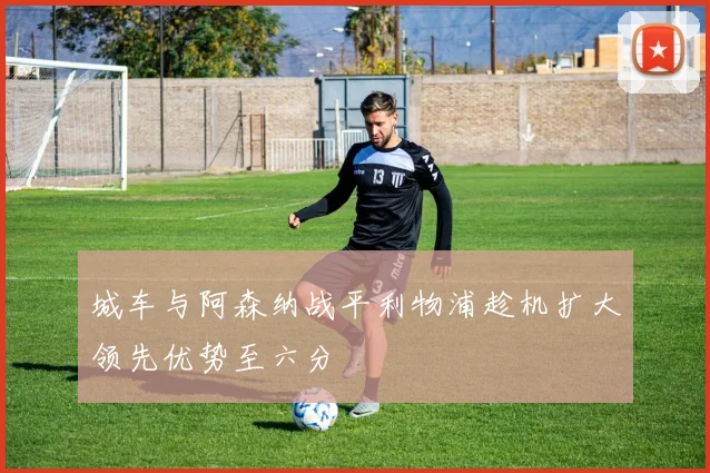 城车与阿森纳战平利物浦趁机扩大领先优势至六分