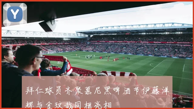 拜仁球员齐聚慕尼黑啤酒节伊藤洋辉与金玟哉同框亮相